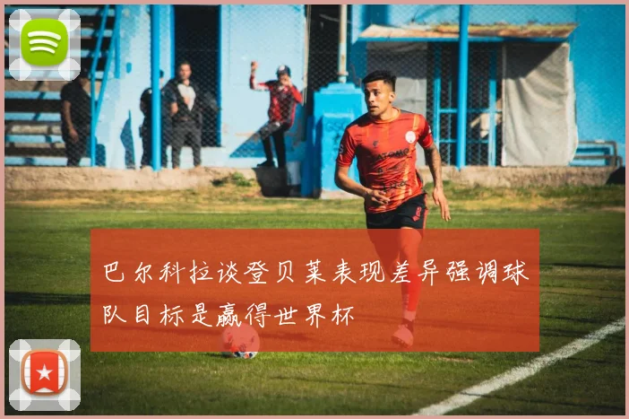 巴尔科拉谈登贝莱表现差异强调球队目标是赢得世界杯