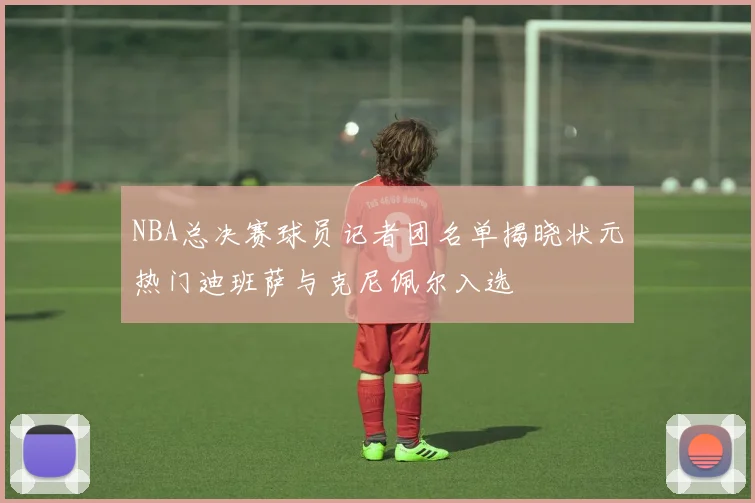 NBA总决赛球员记者团名单揭晓状元热门迪班萨与克尼佩尔入选