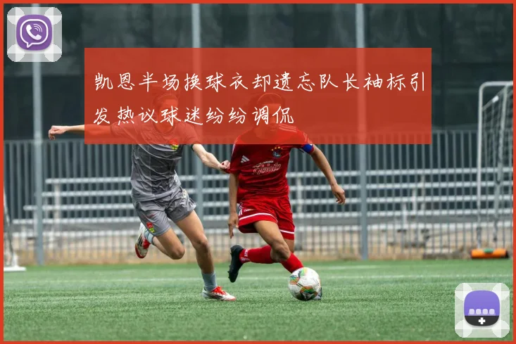 凯恩半场换球衣却遗忘队长袖标引发热议球迷纷纷调侃