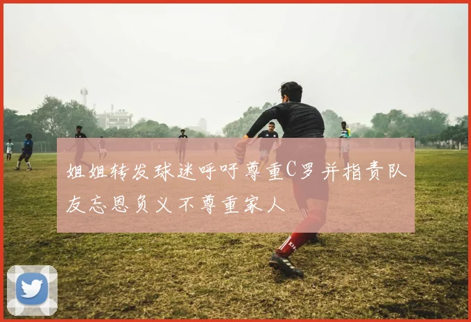 姐姐转发球迷呼吁尊重C罗并指责队友忘恩负义不尊重家人