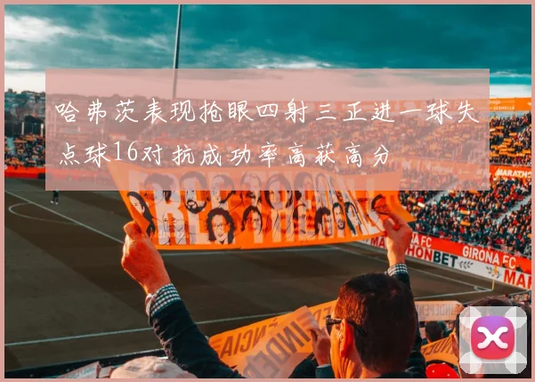 哈弗茨表现抢眼四射三正进一球失点球16对抗成功率高获高分