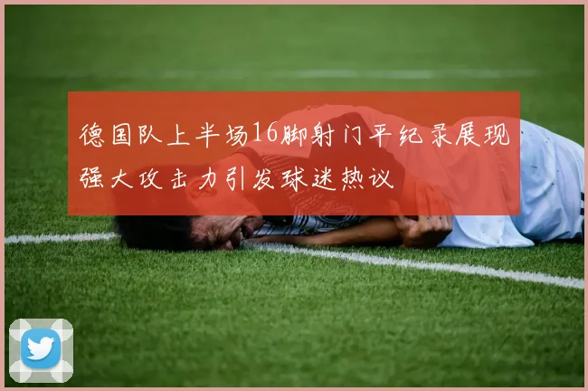 德国队上半场16脚射门平纪录展现强大攻击力引发球迷热议