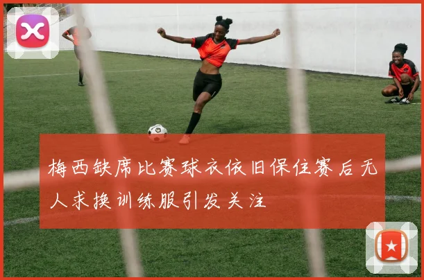 梅西缺席比赛球衣依旧保住赛后无人求换训练服引发关注