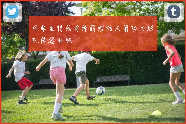 范弗里特或将降薪续约火箭助力球队阵容升级
