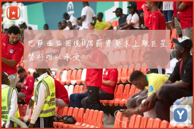 巴萨面临困境B席薪资要求上涨巨星替补难以承受