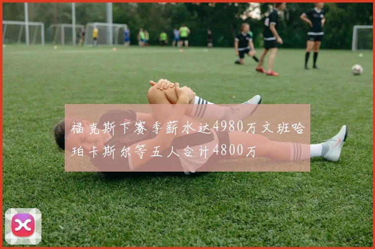 福克斯下赛季薪水达4980万文班哈珀卡斯尔等五人合计4800万