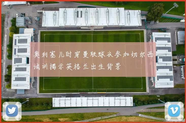奥利塞儿时穿曼联球衣参加切尔西试训揭示英格兰出生背景