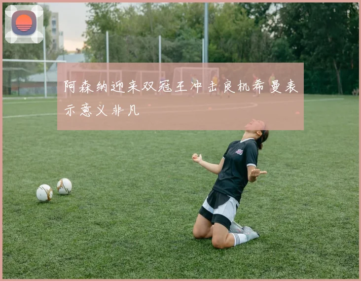 阿森纳迎来双冠王冲击良机希曼表示意义非凡