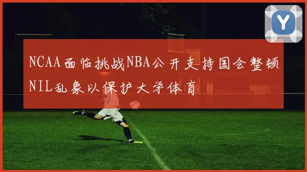 NCAA面临挑战NBA公开支持国会整顿NIL乱象以保护大学体育