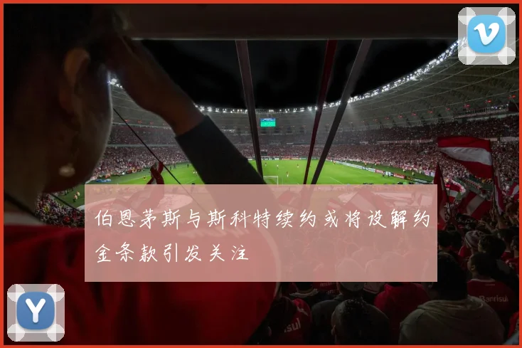 伯恩茅斯与斯科特续约或将设解约金条款引发关注
